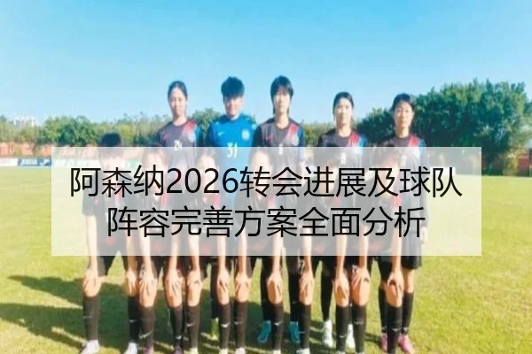 阿森纳2026转会进展及球队阵容完善方案全面分析