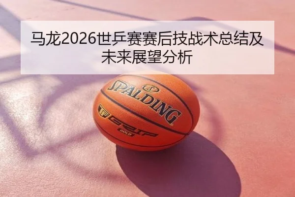 马龙2026世乒赛赛后技战术总结及未来展望分析