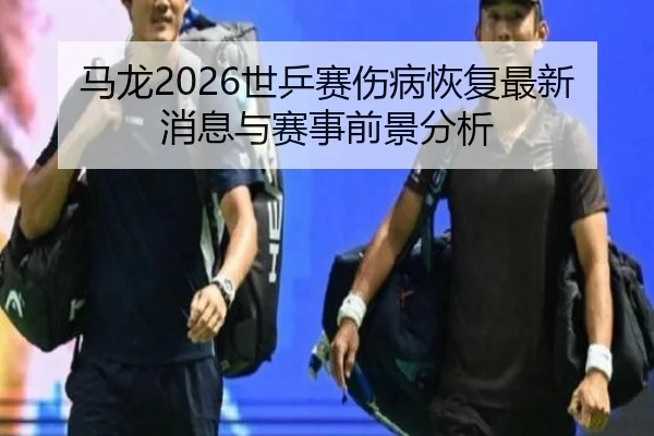 马龙2026世乒赛伤病恢复最新消息与赛事前景分析