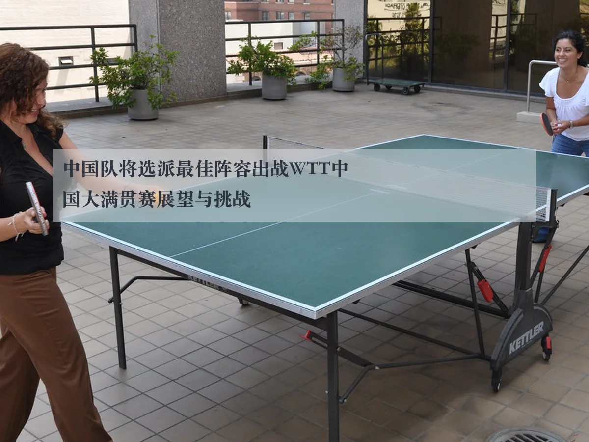 中国队将选派最佳阵容出战WTT中国大满贯赛展望与挑战