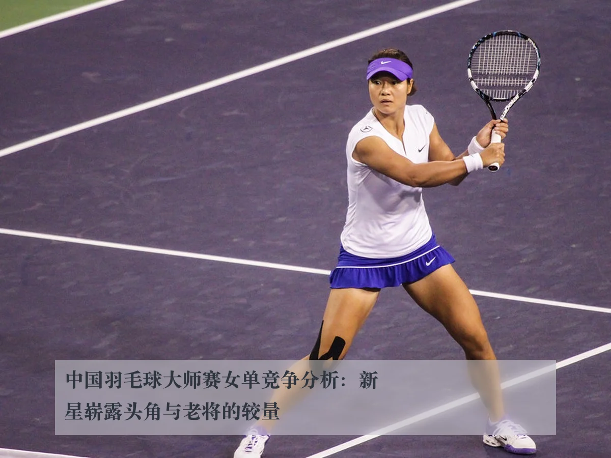 中国羽毛球大师赛女单竞争分析:新星崭露头角与老将的较量